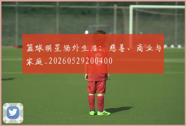 篮球明星场外生活:慈善、商业与家庭_20260529200400