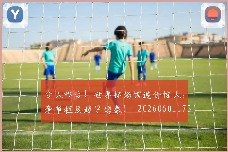 令人咋舌！世界杯场馆造价惊人，奢华程度超乎想象！_20260601173411_20260704165452
