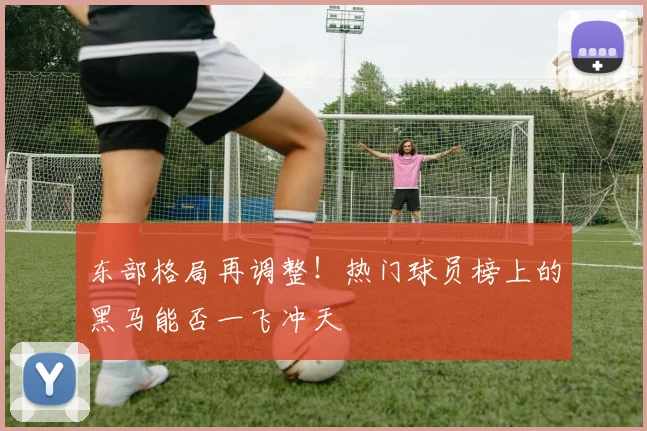 东部格局再调整！热门球员榜上的黑马能否一飞冲天