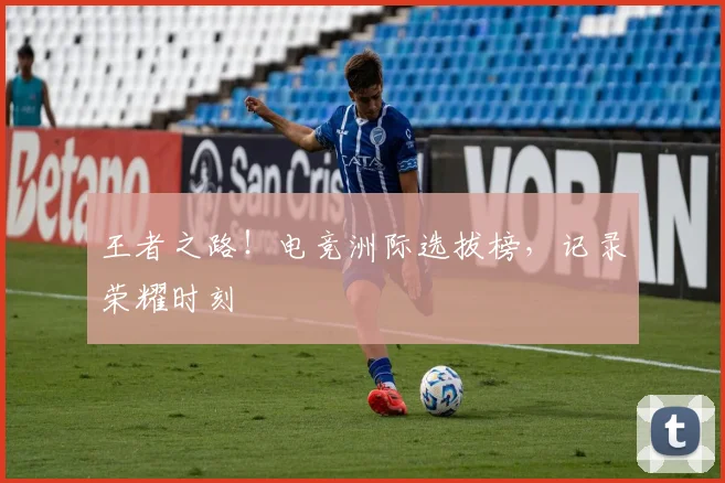 王者之路！电竞洲际选拔榜，记录荣耀时刻