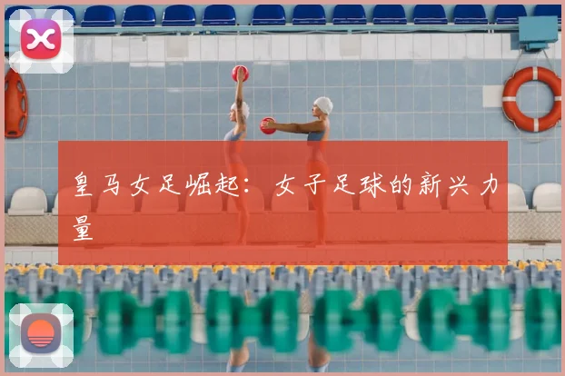 皇马女足崛起:女子足球的新兴力量