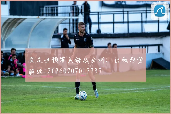 国足世预赛关键战分析：出线形势解读_20260707013735