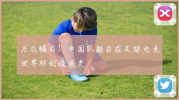 万众瞩目!中国队能否在足球电竞世界杯创造历史