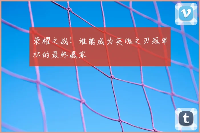 荣耀之战！谁能成为英魂之刃冠军杯的最终赢家