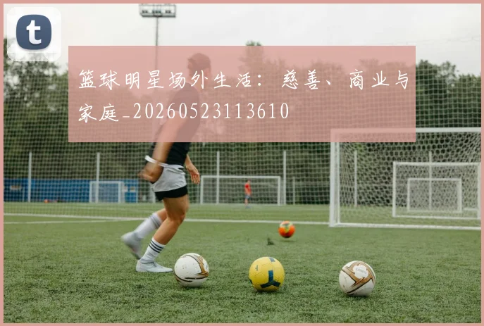 篮球明星场外生活：慈善、商业与家庭_20260523113610