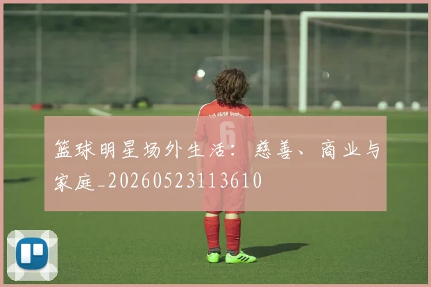 篮球明星场外生活:慈善、商业与家庭_20260523113610