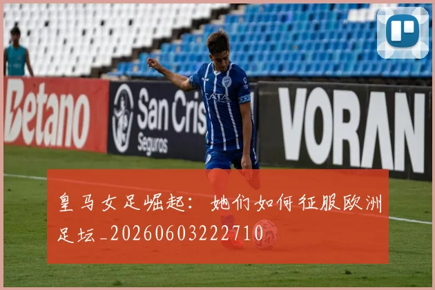 皇马女足崛起:她们如何征服欧洲足坛_20260603222710