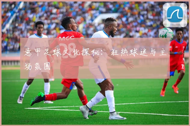 意甲足球文化探秘：狂热球迷与主场氛围
