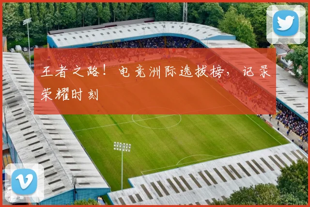 王者之路！电竞洲际选拔榜，记录荣耀时刻
