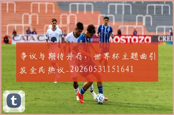 争议与期待并存，世界杯主题曲引发全民热议_20260531151641