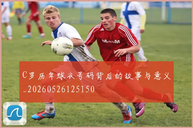 C罗历年球衣号码背后的故事与意义_20260526125150