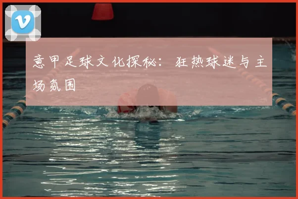 意甲足球文化探秘：狂热球迷与主场氛围